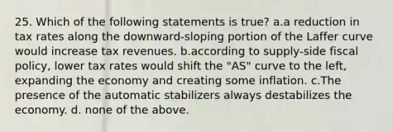 25. Which of the following statements is true? a.a reduction in tax rates along the downward-sloping portion of the Laffer curve would increase tax revenues. b.according to supply-side <a href='https://www.questionai.com/knowledge/kPTgdbKdvz-fiscal-policy' class='anchor-knowledge'>fiscal policy</a>, lower tax rates would shift the "AS" curve to the left, expanding the economy and creating some inflation. c.The presence of the automatic stabilizers always destabilizes the economy. d. none of the above.