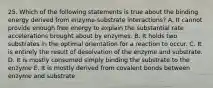 25. Which of the following statements is true about the binding energy derived from enzyme-substrate interactions? A. It cannot provide enough free energy to explain the substantial rate accelerations brought about by enzymes. B. It holds two substrates in the optimal orientation for a reaction to occur. C. It is entirely the result of desolvation of the enzyme and substrate. D. It is mostly consumed simply binding the substrate to the enzyme E. It is mostly derived from covalent bonds between enzyme and substrate