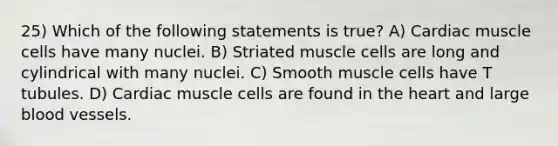 25) Which of the following statements is true? A) Cardiac muscle cells have many nuclei. B) Striated muscle cells are long and cylindrical with many nuclei. C) Smooth muscle cells have T tubules. D) Cardiac muscle cells are found in the heart and large blood vessels.