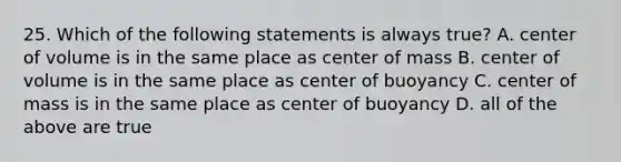 25. Which of the following statements is always true? A. center of volume is in the same place as center of mass B. center of volume is in the same place as center of buoyancy C. center of mass is in the same place as center of buoyancy D. all of the above are true