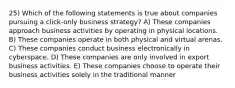 25) Which of the following statements is true about companies pursuing a click-only business strategy? A) These companies approach business activities by operating in physical locations. B) These companies operate in both physical and virtual arenas. C) These companies conduct business electronically in cyberspace. D) These companies are only involved in export business activities. E) These companies choose to operate their business activities solely in the traditional manner