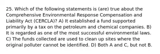 25. Which of the following statements is (are) true about the Comprehensive Environmental Response Compensation and Liability Act (CERCLA)? A) It established a fund supported primarily by a tax on the petroleum and chemical companies. B) It is regarded as one of the most successful environmental laws. C) The funds collected are used to clean up sites where the original polluter cannot be identified. D) Both A and C, but not B.