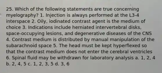 25. Which of the following statements are true concerning myelography? 1. Injection is always performed at the L3-4 interspace 2. Oily, iodinated contrast agent is the medium of choice 3. Indications include herniated intervertebral disks, space-occupying lesions, and degenerative diseases of the CNS 4. Contrast medium is distributed by manual manipulation of the subarachnoid space 5. The head must be kept hyperflexed so that the contrast medium does not enter the cerebral ventricles 6. Spinal fluid may be withdrawn for laboratory analysis a. 1, 2, 4 b. 2, 4, 5 c. 1, 2, 3, 5 d. 3, 6