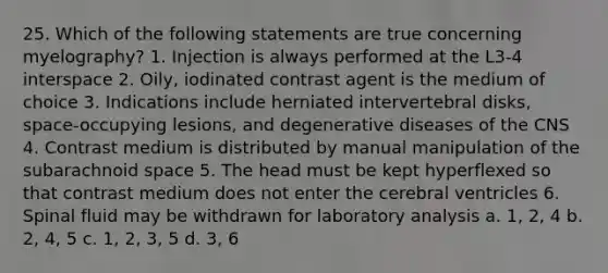 25. Which of the following statements are true concerning myelography? 1. Injection is always performed at the L3-4 interspace 2. Oily, iodinated contrast agent is the medium of choice 3. Indications include herniated intervertebral disks, space-occupying lesions, and degenerative diseases of the CNS 4. Contrast medium is distributed by manual manipulation of the subarachnoid space 5. The head must be kept hyperflexed so that contrast medium does not enter the cerebral ventricles 6. Spinal fluid may be withdrawn for laboratory analysis a. 1, 2, 4 b. 2, 4, 5 c. 1, 2, 3, 5 d. 3, 6