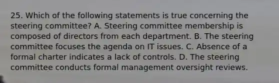 25. Which of the following statements is true concerning the steering committee? A. Steering committee membership is composed of directors from each department. B. The steering committee focuses the agenda on IT issues. C. Absence of a formal charter indicates a lack of controls. D. The steering committee conducts formal management oversight reviews.