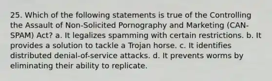 25. Which of the following statements is true of the Controlling the Assault of Non-Solicited Pornography and Marketing (CAN-SPAM) Act? a. It legalizes spamming with certain restrictions. b. It provides a solution to tackle a Trojan horse. c. It identifies distributed denial-of-service attacks. d. It prevents worms by eliminating their ability to replicate.