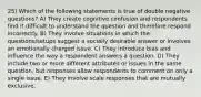 25) Which of the following statements is true of double negative questions? A) They create cognitive confusion and respondents find it difficult to understand the question and therefore respond incorrectly. B) They involve situations in which the questions/setups suggest a socially desirable answer or involves an emotionally charged issue. C) They introduce bias and influence the way a respondent answers a question. D) They include two or more different attributes or issues in the same question, but responses allow respondents to comment on only a single issue. E) They involve scale responses that are mutually exclusive.