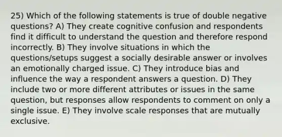 25) Which of the following statements is true of double negative questions? A) They create cognitive confusion and respondents find it difficult to understand the question and therefore respond incorrectly. B) They involve situations in which the questions/setups suggest a socially desirable answer or involves an emotionally charged issue. C) They introduce bias and influence the way a respondent answers a question. D) They include two or more different attributes or issues in the same question, but responses allow respondents to comment on only a single issue. E) They involve scale responses that are mutually exclusive.