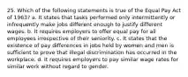 25. Which of the following statements is true of the Equal Pay Act of 1963? a. It states that tasks performed only intermittently or infrequently make jobs different enough to justify different wages. b. It requires employers to offer equal pay for all employees irrespective of their seniority. c. It states that the existence of pay differences in jobs held by women and men is sufficient to prove that illegal discrimination has occurred in the workplace. d. It requires employers to pay similar wage rates for similar work without regard to gender.