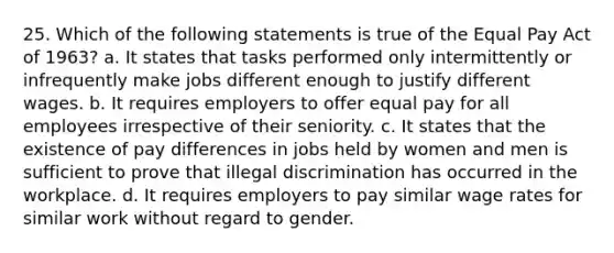 25. Which of the following statements is true of the Equal Pay Act of 1963? a. It states that tasks performed only intermittently or infrequently make jobs different enough to justify different wages. b. It requires employers to offer equal pay for all employees irrespective of their seniority. c. It states that the existence of pay differences in jobs held by women and men is sufficient to prove that illegal discrimination has occurred in the workplace. d. It requires employers to pay similar wage rates for similar work without regard to gender.