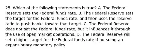 25. Which of the following statements is true? A. The Federal Reserve sets the Federal funds rate. B. The Federal Reserve sets the target for the Federal funds rate, and then uses the reserve ratio to push banks toward that target. C. The Federal Reserve does not set the Federal funds rate, but it influences it through the use of open market operations. D. The Federal Reserve will set a higher target for the Federal funds rate if pursuing an expansionary monetary policy.