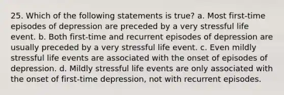 25. Which of the following statements is true? a. Most first-time episodes of depression are preceded by a very stressful life event. b. Both first-time and recurrent episodes of depression are usually preceded by a very stressful life event. c. Even mildly stressful life events are associated with the onset of episodes of depression. d. Mildly stressful life events are only associated with the onset of first-time depression, not with recurrent episodes.