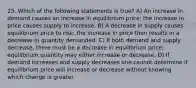 25. Which of the following statements is true? A) An increase in demand causes an increase in equilibrium price; the increase in price causes supply to increase. B) A decrease in supply causes equilibrium price to rise; the increase in price then results in a decrease in quantity demanded. C) If both demand and supply decrease, there must be a decrease in equilibrium price; equilibrium quantity may either increase or decrease. D) If demand increases and supply decreases one cannot determine if equilibrium price will increase or decrease without knowing which change is greater.