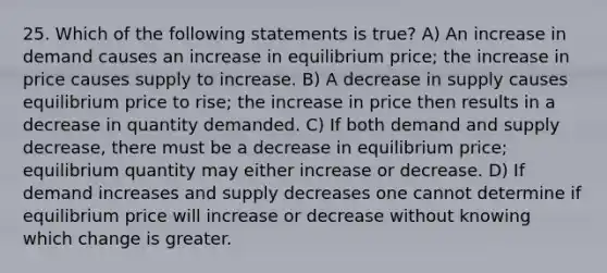 25. Which of the following statements is true? A) An increase in demand causes an increase in equilibrium price; the increase in price causes supply to increase. B) A decrease in supply causes equilibrium price to rise; the increase in price then results in a decrease in quantity demanded. C) If both demand and supply decrease, there must be a decrease in equilibrium price; equilibrium quantity may either increase or decrease. D) If demand increases and supply decreases one cannot determine if equilibrium price will increase or decrease without knowing which change is greater.