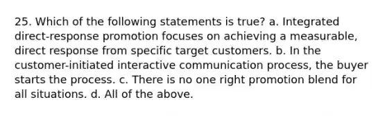 25. Which of the following statements is true? a. Integrated direct-response promotion focuses on achieving a measurable, direct response from specific target customers. b. In the customer-initiated interactive communication process, the buyer starts the process. c. There is no one right promotion blend for all situations. d. All of the above.