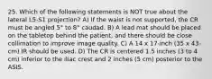 25. Which of the following statements is NOT true about the lateral L5-S1 projection? A) If the waist is not supported, the CR must be angled 5° to 8° caudad. B) A lead mat should be placed on the tabletop behind the patient, and there should be close collimation to improve image quality. C) A 14 x 17-inch (35 x 43-cm) IR should be used. D) The CR is centered 1.5 inches (3 to 4 cm) inferior to the iliac crest and 2 inches (5 cm) posterior to the ASIS.