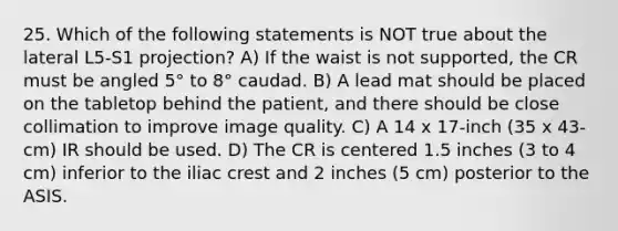 25. Which of the following statements is NOT true about the lateral L5-S1 projection? A) If the waist is not supported, the CR must be angled 5° to 8° caudad. B) A lead mat should be placed on the tabletop behind the patient, and there should be close collimation to improve image quality. C) A 14 x 17-inch (35 x 43-cm) IR should be used. D) The CR is centered 1.5 inches (3 to 4 cm) inferior to the iliac crest and 2 inches (5 cm) posterior to the ASIS.