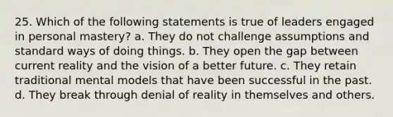 25. Which of the following statements is true of leaders engaged in personal mastery? a. They do not challenge assumptions and standard ways of doing things. b. They open the gap between current reality and the vision of a better future. c. They retain traditional mental models that have been successful in the past. d. They break through denial of reality in themselves and others.