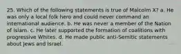 25. Which of the following statements is true of Malcolm X? a. He was only a local folk hero and could never command an international audience. b. He was never a member of the Nation of Islam. c. He later supported the formation of coalitions with progressive Whites. d. He made public anti-Semitic statements about Jews and Israel.