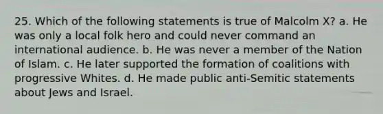 25. Which of the following statements is true of Malcolm X? a. He was only a local folk hero and could never command an international audience. b. He was never a member of the Nation of Islam. c. He later supported the formation of coalitions with progressive Whites. d. He made public anti-Semitic statements about Jews and Israel.