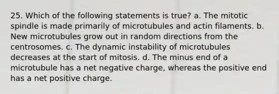 25. Which of the following statements is true? a. The mitotic spindle is made primarily of microtubules and actin filaments. b. New microtubules grow out in random directions from the centrosomes. c. The dynamic instability of microtubules decreases at the start of mitosis. d. The minus end of a microtubule has a net negative charge, whereas the positive end has a net positive charge.