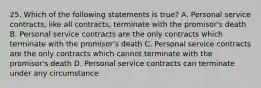 25. Which of the following statements is true? A. Personal service contracts, like all contracts, terminate with the promisor's death B. Personal service contracts are the only contracts which terminate with the promisor's death C. Personal service contracts are the only contracts which cannot terminate with the promisor's death D. Personal service contracts can terminate under any circumstance