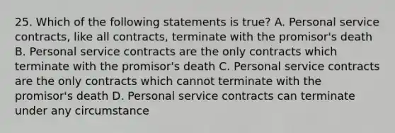 25. Which of the following statements is true? A. Personal service contracts, like all contracts, terminate with the promisor's death B. Personal service contracts are the only contracts which terminate with the promisor's death C. Personal service contracts are the only contracts which cannot terminate with the promisor's death D. Personal service contracts can terminate under any circumstance