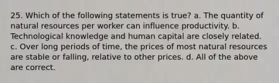 25. Which of the following statements is true? a. The quantity of natural resources per worker can influence productivity. b. Technological knowledge and human capital are closely related. c. Over long periods of time, the prices of most natural resources are stable or falling, relative to other prices. d. All of the above are correct.