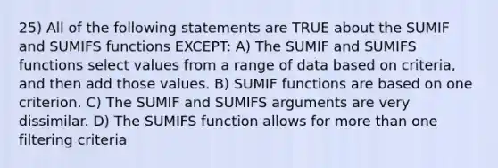 25) All of the following statements are TRUE about the SUMIF and SUMIFS functions EXCEPT: A) The SUMIF and SUMIFS functions select values from a range of data based on criteria, and then add those values. B) SUMIF functions are based on one criterion. C) The SUMIF and SUMIFS arguments are very dissimilar. D) The SUMIFS function allows for more than one filtering criteria