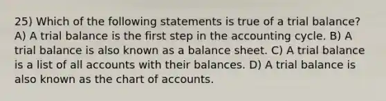 25) Which of the following statements is true of a trial balance? A) A trial balance is the first step in the accounting cycle. B) A trial balance is also known as a balance sheet. C) A trial balance is a list of all accounts with their balances. D) A trial balance is also known as the chart of accounts.