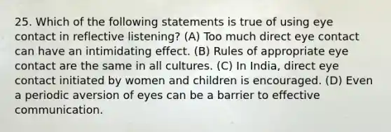 25. Which of the following statements is true of using eye contact in reflective listening? (A) ​Too much direct eye contact can have an intimidating effect. (B) ​Rules of appropriate eye contact are the same in all cultures. (C) ​In India, direct eye contact initiated by women and children is encouraged. (D) ​Even a periodic aversion of eyes can be a barrier to effective communication.