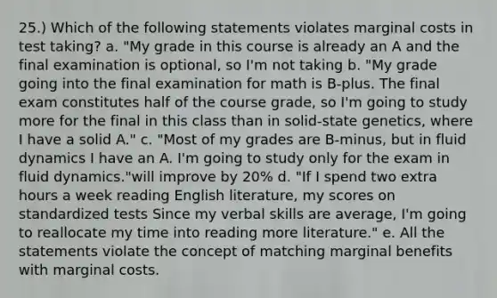 25.) Which of the following statements violates marginal costs in test taking? a. "My grade in this course is already an A and the final examination is optional, so I'm not taking b. "My grade going into the final examination for math is B-plus. The final exam constitutes half of the course grade, so I'm going to study more for the final in this class than in solid-state genetics, where I have a solid A." c. "Most of my grades are B-minus, but in fluid dynamics I have an A. I'm going to study only for the exam in fluid dynamics."will improve by 20% d. "If I spend two extra hours a week reading English literature, my scores on standardized tests Since my verbal skills are average, I'm going to reallocate my time into reading more literature." e. All the statements violate the concept of matching marginal benefits with marginal costs.