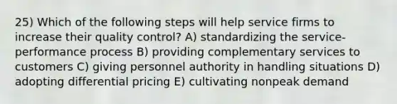 25) Which of the following steps will help service firms to increase their quality control? A) standardizing the service-performance process B) providing complementary services to customers C) giving personnel authority in handling situations D) adopting differential pricing E) cultivating nonpeak demand