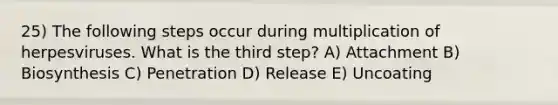 25) The following steps occur during multiplication of herpesviruses. What is the third step? A) Attachment B) Biosynthesis C) Penetration D) Release E) Uncoating