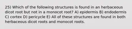 25) Which of the following structures is found in an herbaceous dicot root but not in a monocot root? A) epidermis B) endodermis C) cortex D) pericycle E) All of these structures are found in both herbaceous dicot roots and monocot roots.