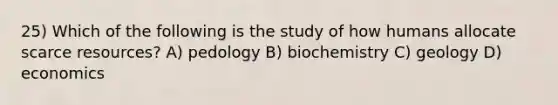 25) Which of the following is the study of how humans allocate scarce resources? A) pedology B) biochemistry C) geology D) economics