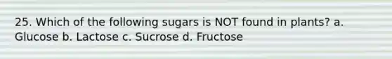 25. Which of the following sugars is NOT found in plants? a. Glucose b. Lactose c. Sucrose d. Fructose