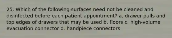 25. Which of the following surfaces need not be cleaned and disinfected before each patient appointment? a. drawer pulls and top edges of drawers that may be used b. floors c. high-volume evacuation connector d. handpiece connectors