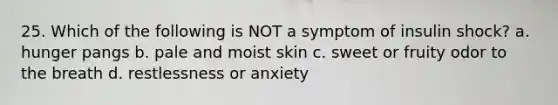 25. Which of the following is NOT a symptom of insulin shock? a. hunger pangs b. pale and moist skin c. sweet or fruity odor to the breath d. restlessness or anxiety