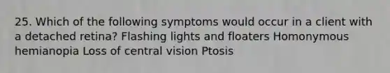 25. Which of the following symptoms would occur in a client with a detached retina? Flashing lights and floaters Homonymous hemianopia Loss of central vision Ptosis