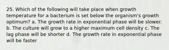 25. Which of the following will take place when growth temperature for a bacterium is set below the organism's growth optimum? a. The growth rate in exponential phase will be slower. b. The culture will grow to a higher maximum cell density c. The lag phase will be shorter d. The growth rate in exponential phase will be faster