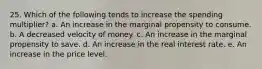 25. Which of the following tends to increase the spending multiplier? a. An increase in the marginal propensity to consume. b. A decreased velocity of money. c. An increase in the marginal propensity to save. d. An increase in the real interest rate. e. An increase in the price level.