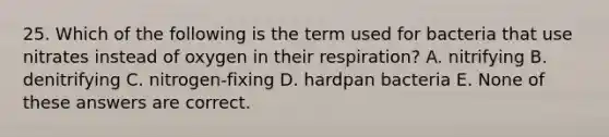 25. Which of the following is the term used for bacteria that use nitrates instead of oxygen in their respiration? A. nitrifying B. denitrifying C. nitrogen-fixing D. hardpan bacteria E. None of these answers are correct.