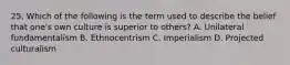 25. Which of the following is the term used to describe the belief that one's own culture is superior to others? A. Unilateral fundamentalism B. Ethnocentrism C. Imperialism D. Projected culturalism