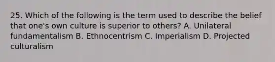 25. Which of the following is the term used to describe the belief that one's own culture is superior to others? A. Unilateral fundamentalism B. Ethnocentrism C. Imperialism D. Projected culturalism