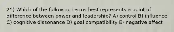 25) Which of the following terms best represents a point of difference between power and leadership? A) control B) influence C) cognitive dissonance D) goal compatibility E) negative affect