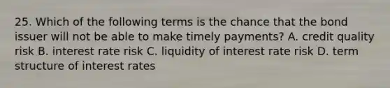 25. Which of the following terms is the chance that the bond issuer will not be able to make timely payments? A. credit quality risk B. interest rate risk C. liquidity of interest rate risk D. term structure of interest rates