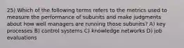 25) Which of the following terms refers to the metrics used to measure the performance of subunits and make judgments about how well managers are running those subunits? A) key processes B) control systems C) knowledge networks D) job evaluations