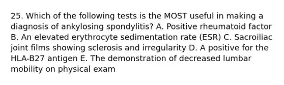 25. Which of the following tests is the MOST useful in making a diagnosis of ankylosing spondylitis? A. Positive rheumatoid factor B. An elevated erythrocyte sedimentation rate (ESR) C. Sacroiliac joint films showing sclerosis and irregularity D. A positive for the HLA-B27 antigen E. The demonstration of decreased lumbar mobility on physical exam