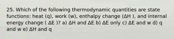 25. Which of the following thermodynamic quantities are state functions: heat (q), work (w), enthalpy change (∆H ), and internal energy change ( ∆E )? a) ∆H and ∆E b) ∆E only c) ∆E and w d) q and w e) ∆H and q